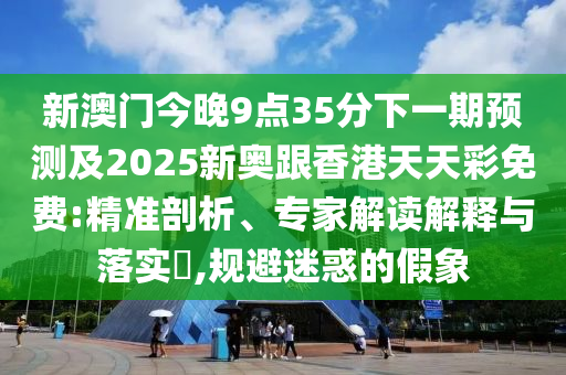 新澳门今晚9点35分下一期预测及2025新奥跟香港天天彩免费:精准剖析、专家解读解释与落实​,规避迷惑的假象