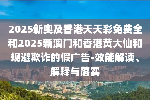 2025新奥及香港天天彩免费全和2025新澳门和香港黄大仙和规避欺诈的假广告-效能解读、解释与落实